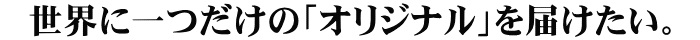 世界に1つだけの「オリジナル」を届けたい。